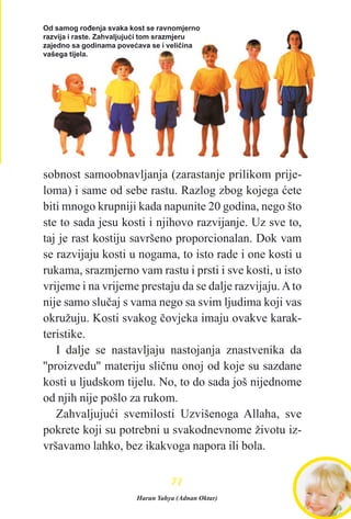 sobnost samoobnavljanja (zarastanje prilikom prije-
loma) i same od sebe rastu. Razlog zbog kojega æete
biti mnogo krupniji kada napunite 20 godina, nego što
ste to sada jesu kosti i njihovo razvijanje. Uz sve to,
taj je rast kostiju savršeno proporcionalan. Dok vam
se razvijaju kosti u nogama, to isto rade i one kosti u
rukama, srazmjerno vam rastu i prsti i sve kosti, u isto
vrijeme i na vrijeme prestaju da se dalje razvijaju.Ato
nije samo sluèaj s vama nego sa svim ljudima koji vas
okružuju. Kosti svakog èovjeka imaju ovakve karak-
teristike.
I dalje se nastavljaju nastojanja znastvenika da
''proizvedu'' materiju sliènu onoj od koje su sazdane
kosti u ljudskom tijelu. No, to do sada još nijednome
od njih nije pošlo za rukom.
Zahvaljujuæi svemilosti Uzvišenoga Allaha, sve
pokrete koji su potrebni u svakodnevnome životu iz-
vršavamo lahko, bez ikakvoga napora ili bola.
7711
Od samog roðenja svaka kost se ravnomjerno
razvija i raste. Zahvaljujuæi tom srazmjeru
zajedno sa godinama poveæava se i velièina
vašega tijela.
Harun Yahya (Adnan Oktar)
 