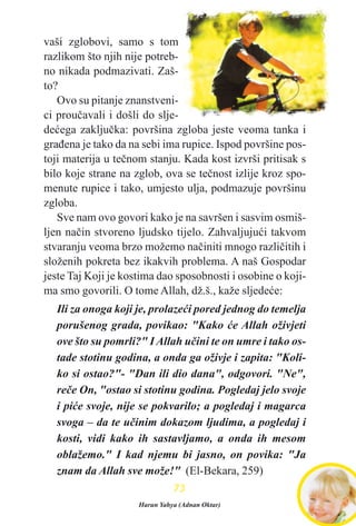 vaši zglobovi, samo s tom
razlikom što njih nije potreb-
no nikada podmazivati. Zaš-
to?
Ovo su pitanje znanstveni-
ci prouèavali i došli do slje-
deæega zakljuèka: površina zgloba jeste veoma tanka i
graðena je tako da na sebi ima rupice. Ispod površine pos-
toji materija u teènom stanju. Kada kost izvrši pritisak s
bilo koje strane na zglob, ova se teènost izlije kroz spo-
menute rupice i tako, umjesto ulja, podmazuje površinu
zgloba.
Sve nam ovo govori kako je na savršen i sasvim osmiš-
ljen naèin stvoreno ljudsko tijelo. Zahvaljujuæi takvom
stvaranju veoma brzo možemo naèiniti mnogo razlièitih i
složenih pokreta bez ikakvih problema. A naš Gospodar
jeste Taj Koji je kostima dao sposobnosti i osobine o koji-
ma smo govorili. O tome Allah, dž.š., kaže sljedeæe:
Ili za onoga koji je, prolazeæi pored jednog do temelja
porušenog grada, povikao: "Kako æe Allah oživjeti
ove što su pomrli?" I Allah uèini te on umre i tako os-
tade stotinu godina, a onda ga oživje i zapita: "Koli-
ko si ostao?"- "Dan ili dio dana", odgovori. "Ne",
reèe On, "ostao si stotinu godina. Pogledaj jelo svoje
i piæe svoje, nije se pokvarilo; a pogledaj i magarca
svoga – da te uèinim dokazom ljudima, a pogledaj i
kosti, vidi kako ih sastavljamo, a onda ih mesom
oblažemo." I kad njemu bi jasno, on povika: "Ja
znam da Allah sve može!" (El-Bekara, 259)
7733
Harun Yahya (Adnan Oktar)
 