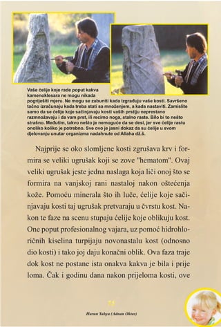 Najprije se oko slomljene kosti zgrušava krv i for-
mira se veliki ugrušak koji se zove ''hematom''. Ovaj
veliki ugrušak jeste jedna naslaga koja lièi onoj što se
formira na vanjskoj rani nastaloj nakon ošteæenja
kože. Pomoæu minerala što ih luèe, æelije koje saèi-
njavaju kosti taj ugrušak pretvaraju u èvrstu kost. Na-
kon te faze na scenu stupaju æelije koje oblikuju kost.
One poput profesionalnog vajara, uz pomoæ hidrohlo-
riènih kiselina turpijaju novonastalu kost (odnosno
dio kosti) i tako joj daju konaèni oblik. Ova faza traje
dok kost ne postane ista onakva kakva je bila i prije
loma. Èak i godinu dana nakon prijeloma kosti, ove
7755
Vaše æelije koje rade poput kakva
kamenoklesara ne mogu nikada
pogriješiti mjeru. Ne mogu se zabuniti kada izgraðuju vaše kosti. Savršeno
taèno izraèunaju kada treba stati sa množenjem, a kada nastaviti. Zamislite
samo da se æelije koje saèinjavaju kosti vaših prstiju neprestano
razmnožavaju i da vam prst, ili recimo noga, stalno raste. Bilo bi to nešto
strašno. Meðutim, takvo nešto je nemoguæe da se desi, jer sve æelije rastu
onoliko koliko je potrebno. Sve ovo je jasni dokaz da su æelije u svom
djelovanju unutar organizma nadahnute od Allaha dž.š.
Harun Yahya (Adnan Oktar)
 