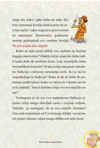 znaju šta, kako i gdje treba da rade. Sis-
tem zarastanja kostiju funkcionira na sa-
vršen naèin i tako osigurava pravovreme-
no zarastanje. Znastvenici godinama
nastoje prekopirati ove osobine kostiju.
No još uvijek nisu uspjeli.
Kako su naše kosti dobile ove osobine za kojima
tragaju znastvenici? Odakle æelije znaju šta treba radi-
ti kada doðe do preloma kosti, koje materijale treba
tom prilikom koristiti? Svaka æelija ima jasno odrede-
nu funkciju u procesu zarastanja kosti. Ko je taj ko
raspodjeljuje te funkcije? Kako to da ne doðe do po-
mutnje meðu njima i kako svi taèno na vrijeme završe
svoj zadatak? Jesu li koštane æelije sve ovo nauèile sa-
me?
Nemoguæe je da sve ove nadnaravne funkcije si-
æušne æelije mogu obavljati same i svojom voljom.
Takoðer je nemoguæe da su ovo nauèile sluèajno?
One rade inspirirane od UzvišenogaAllaha i na taj na-
èin poput iskusna vajara mogu oblikovati naše kosti.
7777
Harun Yahya (Adnan Oktar)
 