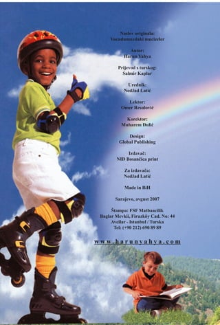 Naslov originala:
Vucudumuzdaki mucizeler
Autor:
Harun Yahya
Prijevod s turskog:
Salmir Kaplar
Urednik:
Nedžad Latiæ
Lektor:
Omer Resuloviæ
Korektor:
Muharem Ðuliæ
Design:
Global Publishing
Izdavaè:
NID Bosanèica print
Za izdavaèa:
Nedžad Latiæ
Made in BiH
Sarajevo, avgust 2007
Štampa: FSF Matbaacilik
Baglar Mevkii, Firuzköy Cad. No: 44
Avcilar - Istanbul / Turska
Tel: (+90 212) 690 89 89
w w w. h a r u n y a h y a . c o m
 