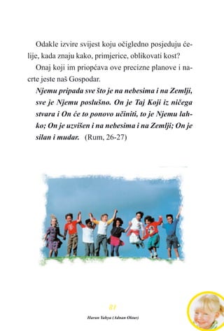 Odakle izvire svijest koju oèigledno posjeduju æe-
lije, kada znaju kako, primjerice, oblikovati kost?
Onaj koji im priopæava ove precizne planove i na-
crte jeste naš Gospodar.
Njemu pripada sve što je na nebesima i na Zemlji,
sve je Njemu poslušno. On je Taj Koji iz nièega
stvara i On æe to ponovo uèiniti, to je Njemu lah-
ko; On je uzvišen i na nebesima i na Zemlji; On je
silan i mudar. (Rum, 26-27)
8811
Harun Yahya (Adnan Oktar)
 