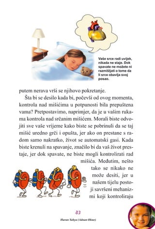 putem nerava vrši se njihovo pokretanje.
Šta bi se desilo kada bi, poèevši od ovog momenta,
kontrola nad mišiæima u potpunosti bila prepuštena
vama? Pretpostavimo, naprimjer, da je u vašim ruka-
ma kontrola nad srèanim mišiæem. Morali biste odvo-
jiti sve vaše vrijeme kako biste se pobrinuli da se taj
mišiæ uredno grèi i opušta, jer ako on prestane s ra-
dom samo nakratko, život se automatski gasi. Kada
biste krenuli na spavanje, znaèilo bi da vaš život pres-
taje, jer dok spavate, ne biste mogli kontrolirati rad
mišiæa. Meðutim, nešto
tako se nikako ne
može desiti, jer u
našem tijelu posto-
ji savršeni mehaniz-
mi koji kontroliraju
Vaše srce radi uvijek,
nikada ne staje. Dok
spavate ne možete ni
razmišljati o tome da
li srce obavlja svoj
posao.
Harun Yahya (Adnan Oktar)
8833
 