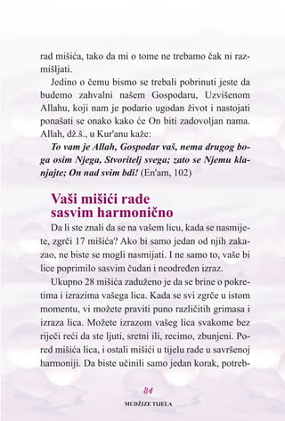 8844
rad mišiæa, tako da mi o tome ne trebamo èak ni raz-
mišljati.
Jedino o èemu bismo se trebali pobrinuti jeste da
budemo zahvalni našem Gospodaru, Uzvišenom
Allahu, koji nam je podario ugodan život i nastojati
ponašati se onako kako æe On biti zadovoljan nama.
Allah, dž.š., u Kur'anu kaže:
To vam je Allah, Gospodar vaš, nema drugog bo-
ga osim Njega, Stvoritelj svega; zato se Njemu kla-
njajte; On nad svim bdi! (En'am, 102)
Vaši mišiæi rade
sasvim harmonièno
Da li ste znali da se na vašem licu, kada se nasmije-
te, zgrèi 17 mišiæa? Ako bi samo jedan od njih zaka-
zao, ne biste se mogli nasmijati. I ne samo to, vaše bi
lice poprimilo sasvim èudan i neodreðen izraz.
Ukupno 28 mišiæa zaduženo je da se brine o pokre-
tima i izrazima vašega lica. Kada se svi zgrèe u istom
momentu, vi možete praviti puno razlièitih grimasa i
izraza lica. Možete izrazom vašeg lica svakome bez
rijeèi reæi da ste ljuti, sretni ili, recimo, zbunjeni. Po-
red mišiæa lica, i ostali mišiæi u tijelu rade u savršenoj
harmoniji. Da biste uèinili samo jedan korak, potreb-
MUDŽIZE TIJELA
 