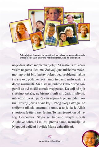 8855
no je da u istom momentu djeluju 54 razlièita mišiæa u
vašim nogama i leðima. Zahvaljujuæi mišiæima može-
mo napraviti bilo kakav pokret bez problema nakon
što sve ove podatke proèitamo, trebamo malo zastati i
dobro razmisliti. Mi ništa ne radimo kako bismo osi-
gurali da ovi mišiæi odrade svoj posao. Da koji od njih
sluèajno zakaže, ne bismo mogli ni træati, ni plivati,
niti voziti bicikl, pa èak ni napraviti jedan jedini ko-
rak. Postoji jedna stvar koju, zbog svega ovoga, ne
smijemo nikada smetnuti s uma, a to je da je Allah
stvorio naše tijelo savršenim. To nam je poklon od na-
šeg Gospodara. Stoga se trebamo uvijek sjeæati
Allahove dobrote i milosti prema nama, razmišljati o
Njegovoj velièini i uvijek Mu se zahvaljivati.
Zahvaljujuæi èinjenici da mišiæi koji se nalaze na vašem licu rade
skladno, lice vam poprima razlièite izraze, kao na slici iznad.
Harun Yahya (Adnan Oktar)
 