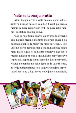 Naše ruke znaju svašta
Listati knjigu, otvoriti vrata od auta, oprati ruke...
samo su neki od poslova koje bez ikakvih poteškoæa
radimo pomoæu ruku. Osim ovih, pomoæu ruku radi-
mo i na stotine drugih poslova.
Naše su ruke toliko snažne da pritiskom otvorene
šake na neki predmet možemo proizvesti snagu koja
odgovara onoj što je proizvede masa od 45 kg. U isto
vrijeme, pored demonstriranja snage, naše ruke mogu
raditi najosjetljivije i najnježnije poslove, kao što je
recimo uvlaèenje konca u iglu. Dok mi obavljamo sve
te poslove, uopæe ne razmišljamo koliko su oni važni.
Nikada ne pomislimo kako æemo sada udariti loptu,
za što je potrebna snaga koja odgovara onoj što je pro-
izvodi masa od 5 kg. Sve to obavljamo automatski,
MUDŽIZE TIJELA
8866
 
