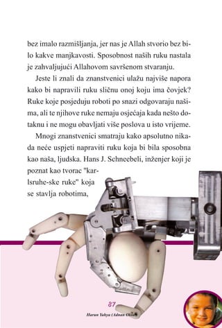 bez imalo razmišljanja, jer nas je Allah stvorio bez bi-
lo kakve manjkavosti. Sposobnost naših ruku nastala
je zahvaljujuæi Allahovom savršenom stvaranju.
Jeste li znali da znanstvenici ulažu najviše napora
kako bi napravili ruku sliènu onoj koju ima èovjek?
Ruke koje posjeduju roboti po snazi odgovaraju naši-
ma, ali te njihove ruke nemaju osjeæaja kada nešto do-
taknu i ne mogu obavljati više poslova u isto vrijeme.
Mnogi znanstvenici smatraju kako apsolutno nika-
da neæe uspjeti napraviti ruku koja bi bila sposobna
kao naša, ljudska. Hans J. Schneebeli, inženjer koji je
poznat kao tvorac ''kar-
lsruhe-ske ruke'' koja
se stavlja robotima,
Harun Yahya (Adnan Oktar)
8877
 