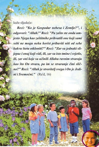 kaže sljedeæe:
Reci: "Ko je Gospodar nebesa i Zemlje?", i
odgovori: "Allah!" Reci: "Pa zašto ste onda um-
jesto Njega kao zaštitnike prihvatili one koji sami
sebi ne mogu neku korist pribaviti niti od sebe
kakvu štetu otkloniti?" Reci: "Zar su jednaki sli-
jepac i onaj koji vidi, ili, zar su isto tmine i svjetlo,
ili, zar oni koje su uèinili Allahu ravnim stvaraju
kao što On stvara, pa im se stvaranje èini sliè-
no?" Reci: "Allah je stvoritelj svega i On je Jedi-
ni i Svemoæni." (Ra'd, 16)
 