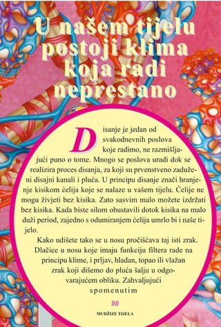 DD
isanje je jedan od
svakodnevnih poslova
koje radimo, ne razmišlja-
juæi puno o tome. Mnogo se poslova uradi dok se
realizira proces disanja, za koji su prvenstveno zaduže-
ni disajni kanali i pluæa. U principu disanje znaèi hranje-
nje kisikom æelija koje se nalaze u vašem tijelu. Æelije ne
mogu živjeti bez kisika. Zato sasvim malo možete izdržati
bez kisika. Kada biste silom obustavili dotok kisika na malo
duži period, zajedno s odumiranjem æelija umrlo bi i naše ti-
jelo.
Kako udišete tako se u nosu proèišæava taj isti zrak.
Dlaèice u nosu koje imaju funkciju filtera rade na
principu klime, i prljav, hladan, topao ili vlažan
zrak koji dišemo do pluæa šalju u odgo-
varajuæem obliku. Zahvaljujuæi
spomenutim
U našem tijeluU našem tijelu
postoji klimapostoji klima
koja radikoja radi
neprneprestanoestano
MUDŽIZE TIJELA
9900
 