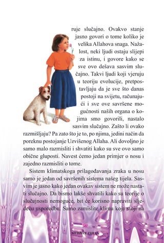 9922
ruje sluèajno. Ovakvo stanje
jasno govori o tome koliko je
velika Allahova snaga. Naža-
lost, neki ljudi ostaju slijepi
za istinu, i govore kako se
sve ovo dešava sasvim slu-
èajno. Takvi ljudi koji vjeruju
u teoriju evolucije, pretpos-
tavljaju da je sve što danas
postoji na svijetu, raèunaju-
æi i sve ove savršene mo-
guænosti naših organa o ko-
jima smo govorili, nastalo
sasvim sluèajno. Zašto li ovako
razmišljaju? Pa zato što je to, po njima, jedini naèin da
poreknu postojanje Uzvišenog Allaha. Ali dovoljno je
samo malo razmisliti i shvatiti kako su sve ovo samo
obiène gluposti. Navest æemo jedan primjer o nosu i
zajedno razmisliti o tome.
Sistem klimatskoga prilagoðavanja zraka u nosu
samo je jedan od savršenih sistema našeg tijela. Sas-
vim je jasno kako jedan ovakav sistem ne može nasta-
ti sluèajno. Da bismo lakše shvatili kako su teorije o
sluèajnosti nemoguæe, bit æe korisno napraviti slje-
deæu usporedbu. Samo zamislite klimu koja stoji na
MUDŽIZE TIJELA
 