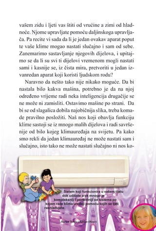 9933
vašem zidu i ljeti vas štiti od vruæine a zimi od hlad-
noæe. Njome upravljate pomoæu daljinskoga upravlja-
èa. Pa recite vi sada da li je jedan ovakav aparat poput
te vaše klime mogao nastati sluèajno i sam od sebe.
Zanemarimo sastavljanje njegovih dijelova, i upitaj-
mo se da li su svi ti dijelovi vremenom mogli nastati
sami i kasnije se, iz èista mira, pretvoriti u jedan iz-
vanredan aparat koji koristi ljudskom rodu?
Naravno da nešto tako nije nikako moguæe. Da bi
nastala bilo kakva mašina, potrebno je da na njoj
odreðeno vrijeme radi neka inteligencija drugaèije se
ne može ni zamisliti. Ostavimo mašine po strani. Da
bi se od slagalica dobila najobiènija slika, treba koma-
de pravilno posložiti. Naš nos koji obavlja funkciju
klime sastoji se iz mnogo malih dijelova i radi savrše-
nije od bilo kojeg klimaureðaja na svijetu. Pa kako
smo rekli da jedan klimaureðaj ne može nastati sam i
sluèajno, isto tako ne može nastati sluèajno ni nos ko-
Sistem koji funkcionira u vašem tijelu
dok udišete zrak mnogo je
kompleksniji i perfektniji od sistema po
kojem rade klima ureðaji pomoæu kojih se ljeti
rashlaðujete.
Harun Yahya (Adnan Oktar)
 