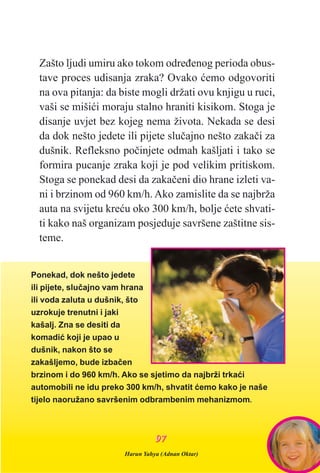 Zašto ljudi umiru ako tokom odreðenog perioda obus-
tave proces udisanja zraka? Ovako æemo odgovoriti
na ova pitanja: da biste mogli držati ovu knjigu u ruci,
vaši se mišiæi moraju stalno hraniti kisikom. Stoga je
disanje uvjet bez kojeg nema života. Nekada se desi
da dok nešto jedete ili pijete sluèajno nešto zakaèi za
dušnik. Refleksno poèinjete odmah kašljati i tako se
formira pucanje zraka koji je pod velikim pritiskom.
Stoga se ponekad desi da zakaèeni dio hrane izleti va-
ni i brzinom od 960 km/h. Ako zamislite da se najbrža
auta na svijetu kreæu oko 300 km/h, bolje æete shvati-
ti kako naš organizam posjeduje savršene zaštitne sis-
teme.
Ponekad, dok nešto jedete
ili pijete, sluèajno vam hrana
ili voda zaluta u dušnik, što
uzrokuje trenutni i jaki
kašalj. Zna se desiti da
komadiæ koji je upao u
dušnik, nakon što se
zakašljemo, bude izbaèen
brzinom i do 960 km/h. Ako se sjetimo da najbrži trkaæi
automobili ne idu preko 300 km/h, shvatit æemo kako je naše
tijelo naoružano savršenim odbrambenim mehanizmom.
Harun Yahya (Adnan Oktar)
9977
 