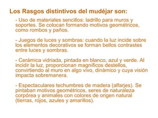 Los Rasgos distintivos del mudéjar son:
- Uso de materiales sencillos: ladrillo para muros y
soportes. Se colocan formando motivos geométricos,
como rombos y paños.
- Juegos de luces y sombras: cuando la luz incide sobre
los elementos decorativos se forman bellos contrastes
entre luces y sombras.
- Cerámica vidriada, pintada en blanco, azul y verde. Al
incidir la luz, proporcionan magníficos destellos,
convirtiendo al muro en algo vivo, dinámico y cuya visión
impacta sobremanera.
- Espectaculares techumbres de madera (alfarjes). Se
pintaban motivos geométricos, seres de naturaleza
corpórea y animales con colores de origen natural
(tierras, rojos, azules y amarillos).
 