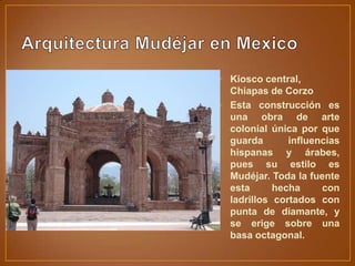 • Kiosco central,
  Chiapas de Corzo
• Esta construcción es
  una obra de arte
  colonial única por que
  guarda       influencias
  hispanas y árabes,
  pues su estilo es
  Mudéjar. Toda la fuente
  esta      hecha     con
  ladrillos cortados con
  punta de diamante, y
  se erige sobre una
  basa octagonal.
 