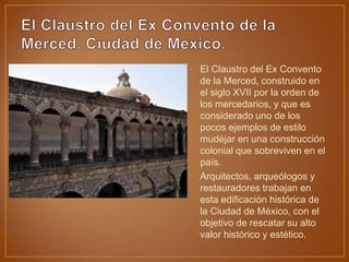 • El Claustro del Ex Convento
  de la Merced, construido en
  el siglo XVII por la orden de
  los mercedarios, y que es
  considerado uno de los
  pocos ejemplos de estilo
  mudéjar en una construcción
  colonial que sobreviven en el
  país.
• Arquitectos, arqueólogos y
  restauradores trabajan en
  esta edificación histórica de
  la Ciudad de México, con el
  objetivo de rescatar su alto
  valor histórico y estético.
 