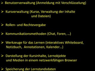  Benutzerverwaltung (Anmeldung mit Verschlüsselung)
 Kursverwaltung (Kurse, Verwaltung der Inhalte
und Dateien)
 Rollen- und Rechtevergabe
 Kommunikationsmethoden (Chat, Foren, …)
 Werkzeuge für das Lernen (interaktives Whiteboard,
Notizbuch, Annotationen, Kalender…)
 Darstellung der Kursinhalte, Lernobjekte
und Medien in einem netzwerkfähigen Browser
 Speicherung der Lernstandsdaten
 
