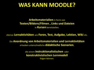 Arbeitsmaterialien in Form von
Texten/Bildern/Filmen , Links und Dateien
in Kursen bereitstellen.
ebenso Lernaktivitäten wie Foren, Test, Aufgabe, Lektion, Wiki etc.
Die Anordnung von Arbeitsmaterialien und Lernaktivitäten
erlauben unterschiedliche didaktische Szenarien,
die einem instruktionalistischen oder
konstruktivistischen Lernmodell
folgen können.
WAS KANN MOODLE?
 