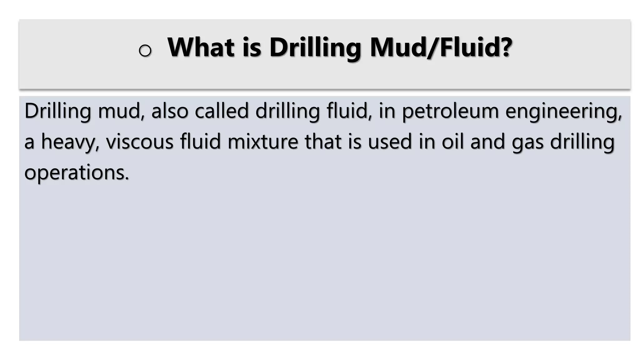 Drilling mud, also called drilling fluid, in petroleum engineering,
a heavy, viscous fluid mixture that is used in oil and gas drilling
operations.
o What is Drilling Mud/Fluid?
 