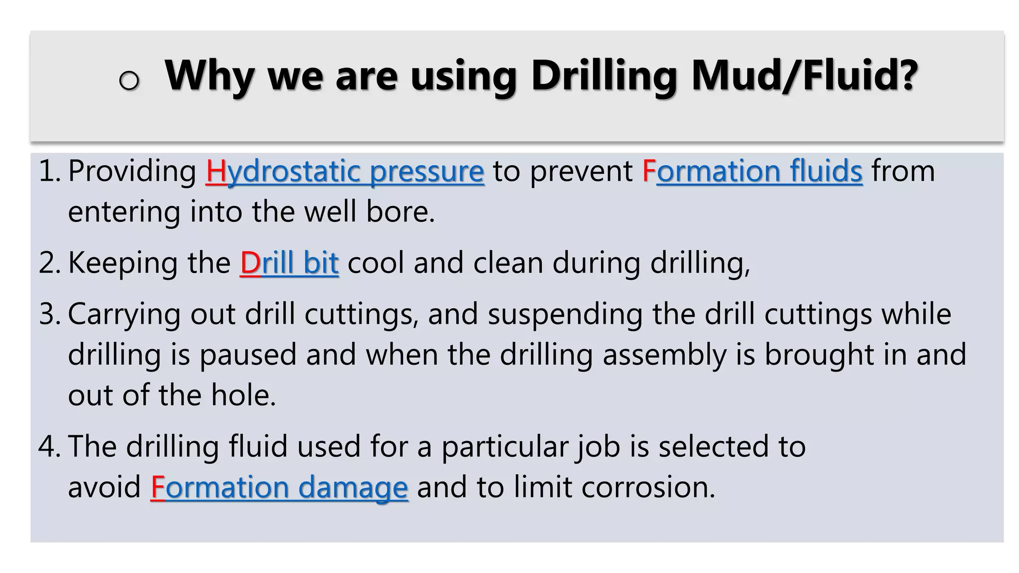 1. Providing Hydrostatic pressure to prevent Formation fluids from
entering into the well bore.
2. Keeping the Drill bit cool and clean during drilling,
3. Carrying out drill cuttings, and suspending the drill cuttings while
drilling is paused and when the drilling assembly is brought in and
out of the hole.
4. The drilling fluid used for a particular job is selected to
avoid Formation damage and to limit corrosion.
o Why we are using Drilling Mud/Fluid?
 