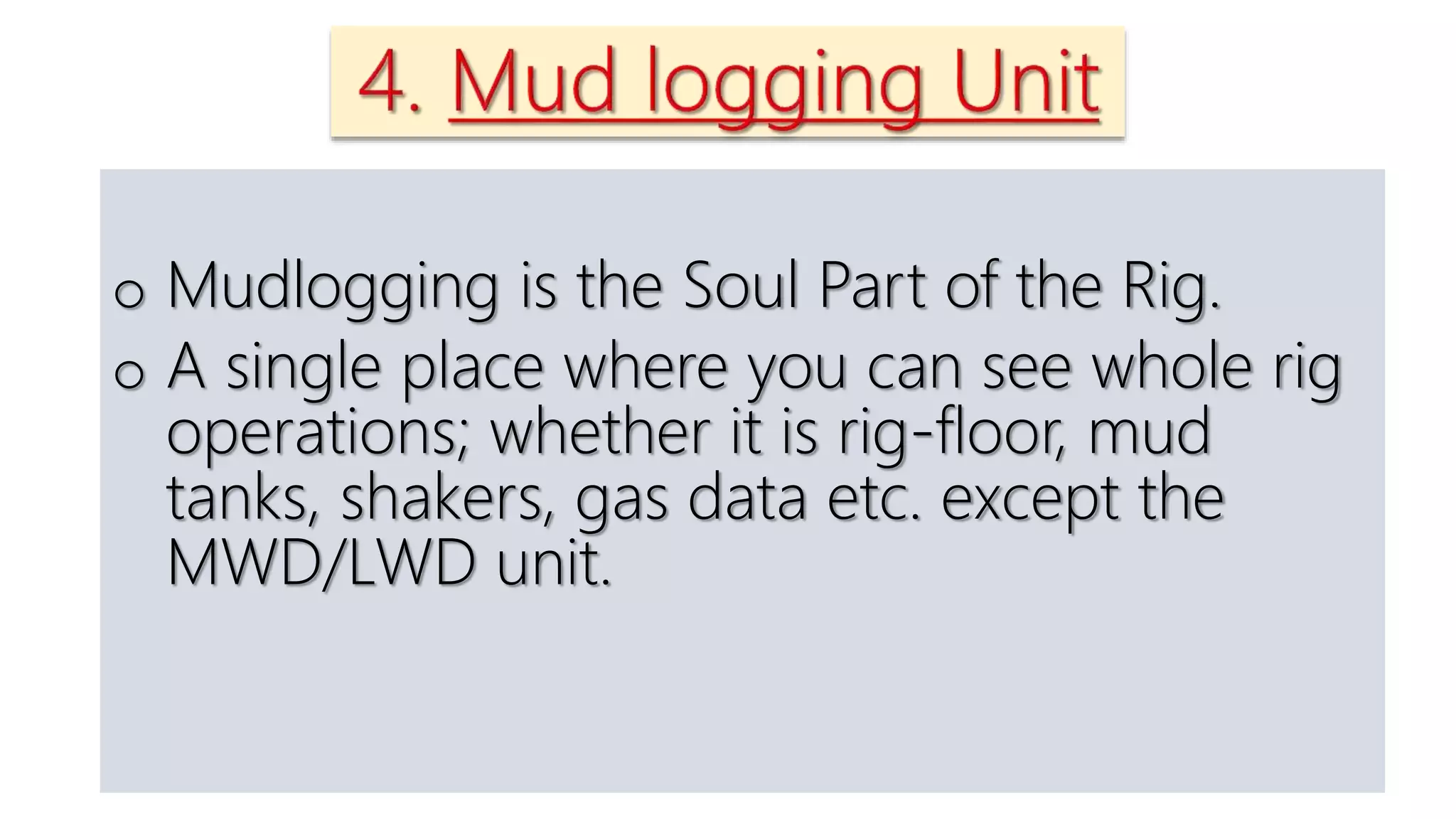 o Mudlogging is the Soul Part of the Rig.
o A single place where you can see whole rig
operations; whether it is rig-floor, mud
tanks, shakers, gas data etc. except the
MWD/LWD unit.
 