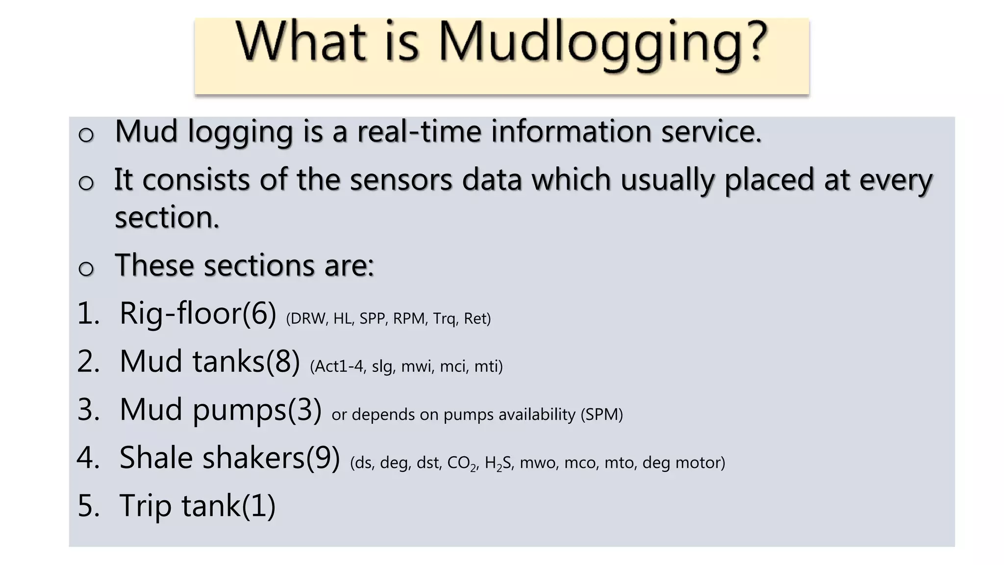 o Mud logging is a real-time information service.
o It consists of the sensors data which usually placed at every
section.
o These sections are:
1. Rig-floor(6) (DRW, HL, SPP, RPM, Trq, Ret)
2. Mud tanks(8) (Act1-4, slg, mwi, mci, mti)
3. Mud pumps(3) or depends on pumps availability (SPM)
4. Shale shakers(9) (ds, deg, dst, CO2, H2S, mwo, mco, mto, deg motor)
5. Trip tank(1)
 