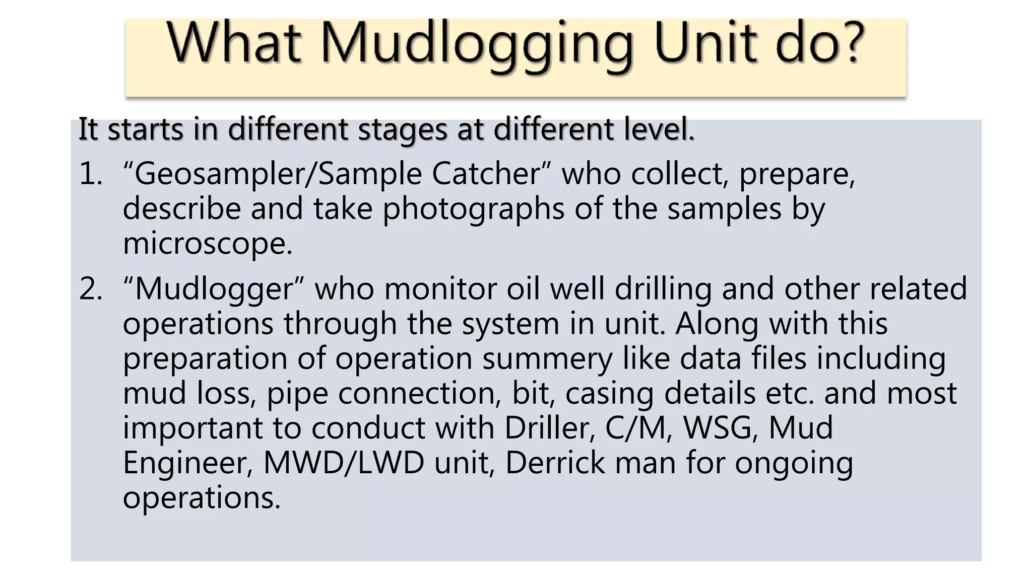 It starts in different stages at different level.
1. “Geosampler/Sample Catcher” who collect, prepare,
describe and take photographs of the samples by
microscope.
2. “Mudlogger” who monitor oil well drilling and other related
operations through the system in unit. Along with this
preparation of operation summery like data files including
mud loss, pipe connection, bit, casing details etc. and most
important to conduct with Driller, C/M, WSG, Mud
Engineer, MWD/LWD unit, Derrick man for ongoing
operations.
 