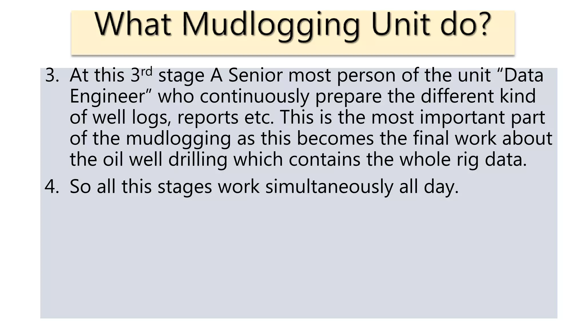 3. At this 3rd stage A Senior most person of the unit “Data
Engineer” who continuously prepare the different kind
of well logs, reports etc. This is the most important part
of the mudlogging as this becomes the final work about
the oil well drilling which contains the whole rig data.
4. So all this stages work simultaneously all day.
 