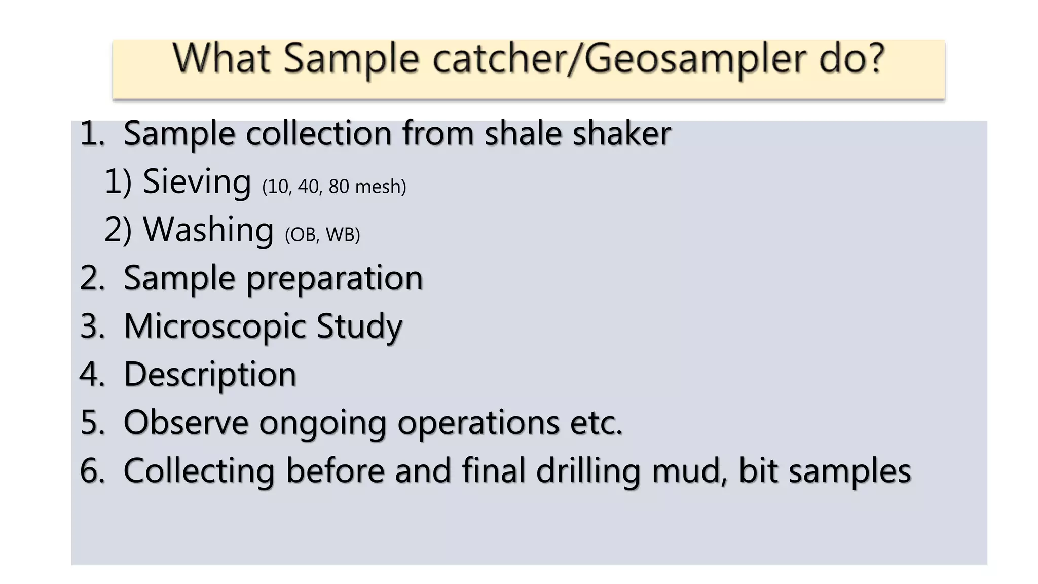 1. Sample collection from shale shaker
1) Sieving (10, 40, 80 mesh)
2) Washing (OB, WB)
2. Sample preparation
3. Microscopic Study
4. Description
5. Observe ongoing operations etc.
6. Collecting before and final drilling mud, bit samples
 