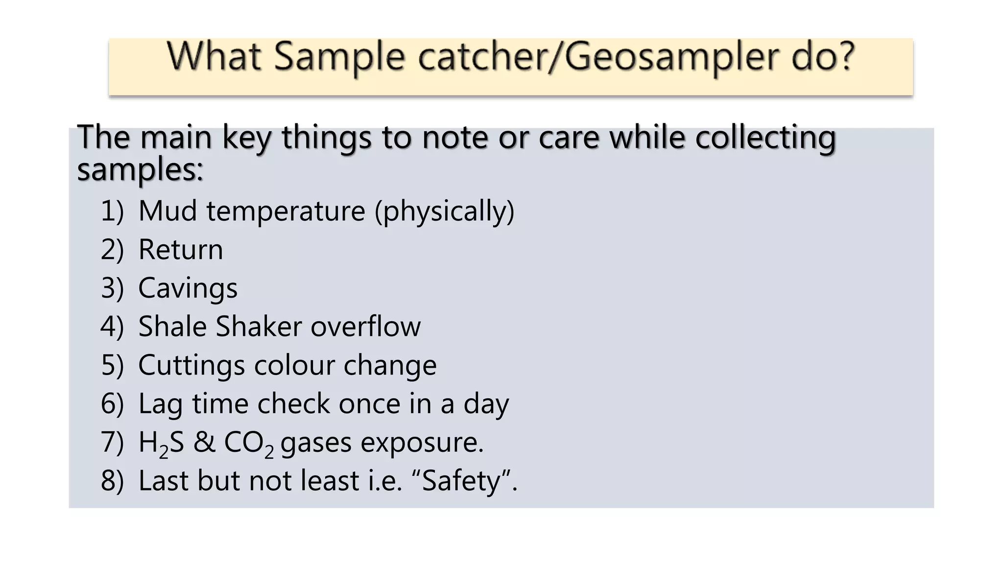The main key things to note or care while collecting
samples:
1) Mud temperature (physically)
2) Return
3) Cavings
4) Shale Shaker overflow
5) Cuttings colour change
6) Lag time check once in a day
7) H2S & CO2 gases exposure.
8) Last but not least i.e. “Safety”.
 