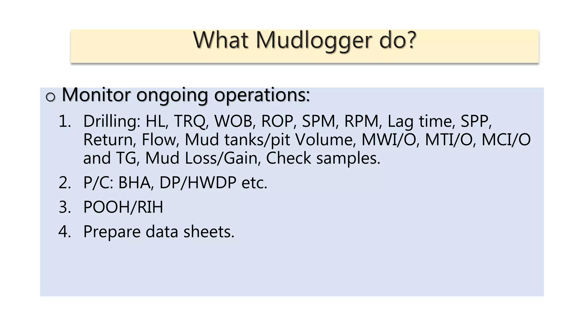 o Monitor ongoing operations:
1. Drilling: HL, TRQ, WOB, ROP, SPM, RPM, Lag time, SPP,
Return, Flow, Mud tanks/pit Volume, MWI/O, MTI/O, MCI/O
and TG, Mud Loss/Gain, Check samples.
2. P/C: BHA, DP/HWDP etc.
3. POOH/RIH
4. Prepare data sheets.
 