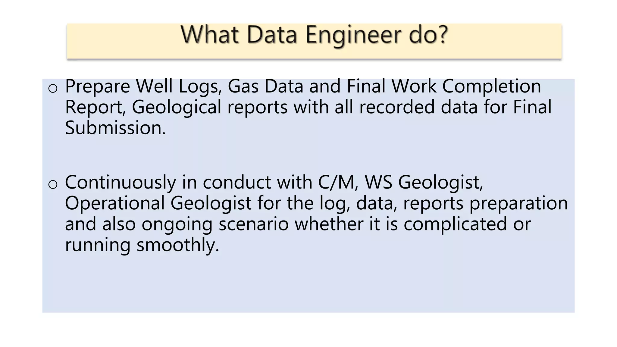 o Prepare Well Logs, Gas Data and Final Work Completion
Report, Geological reports with all recorded data for Final
Submission.
o Continuously in conduct with C/M, WS Geologist,
Operational Geologist for the log, data, reports preparation
and also ongoing scenario whether it is complicated or
running smoothly.
 