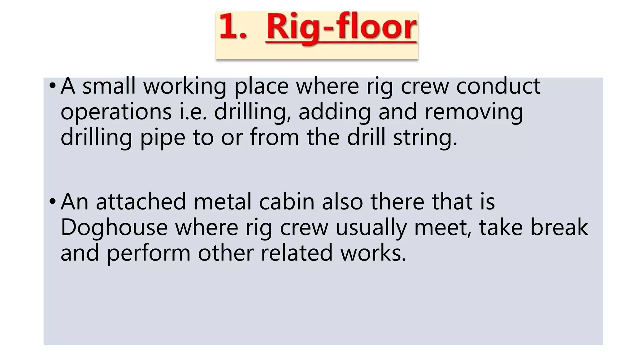 • A small working place where rig crew conduct
operations i.e. drilling, adding and removing
drilling pipe to or from the drill string.
• An attached metal cabin also there that is
Doghouse where rig crew usually meet, take break
and perform other related works.
 