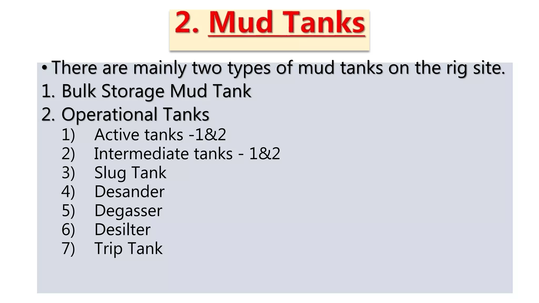 • There are mainly two types of mud tanks on the rig site.
1. Bulk Storage Mud Tank
2. Operational Tanks
1) Active tanks -1&2
2) Intermediate tanks - 1&2
3) Slug Tank
4) Desander
5) Degasser
6) Desilter
7) Trip Tank
 