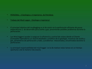 • PERSONAL: 2 Geólogos y 2 Ingenieros de Petróleos
• Trabajo del Mud Logger. (Geólogo e Ingeniero)
• El principal objetivo del mudlogging es el de asistir en la perforación eficiente de pozos
exploratorios y de desarrollo para aceite y gas, previniendo posibles problemas durante la
perforación.
• Los Mud loggers ayudan a asegurar la eficiencia y control de costos dando al Cliente
(Compañía Operadora) un récord detallado y analítico de la geología, muestras de aceite y
gas, parámetros de perforación y lodo, y problemas relacionados, encontrados durante la
perforación.
• La principal responsabilidad del mud logger es la de realizar estas tareas en un tiempo
oportuno y de la manera más exacta.
7
 