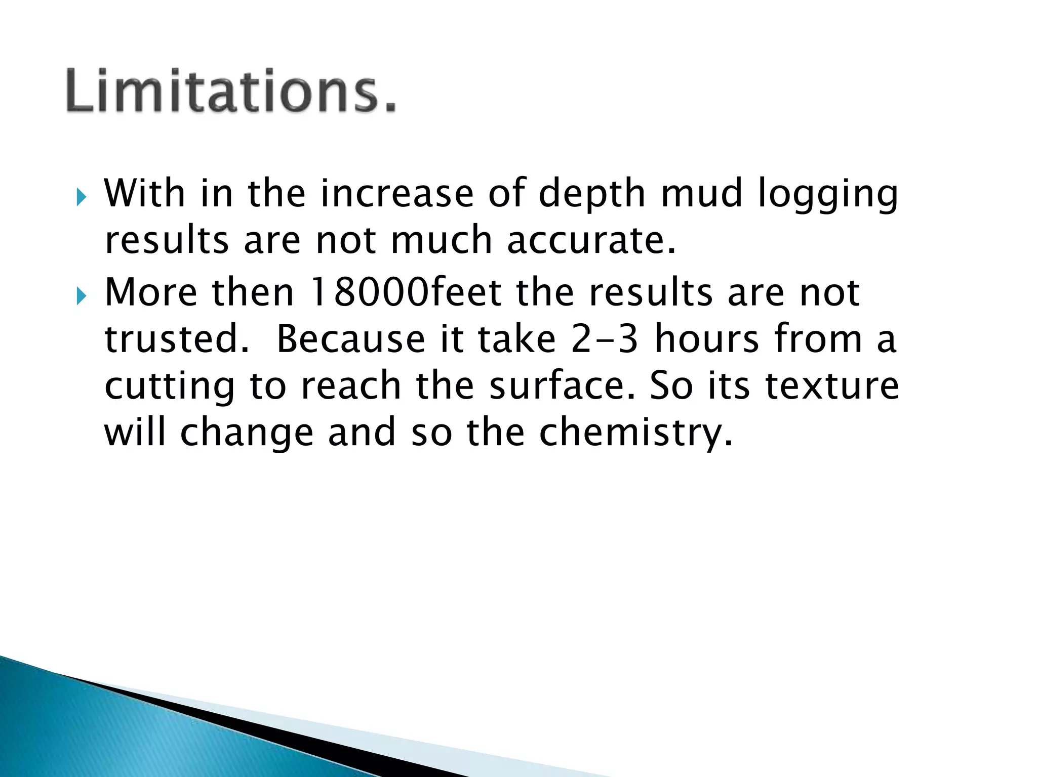  With in the increase of depth mud logging
results are not much accurate.
 More then 18000feet the results are not
trusted. Because it take 2-3 hours from a
cutting to reach the surface. So its texture
will change and so the chemistry.
 