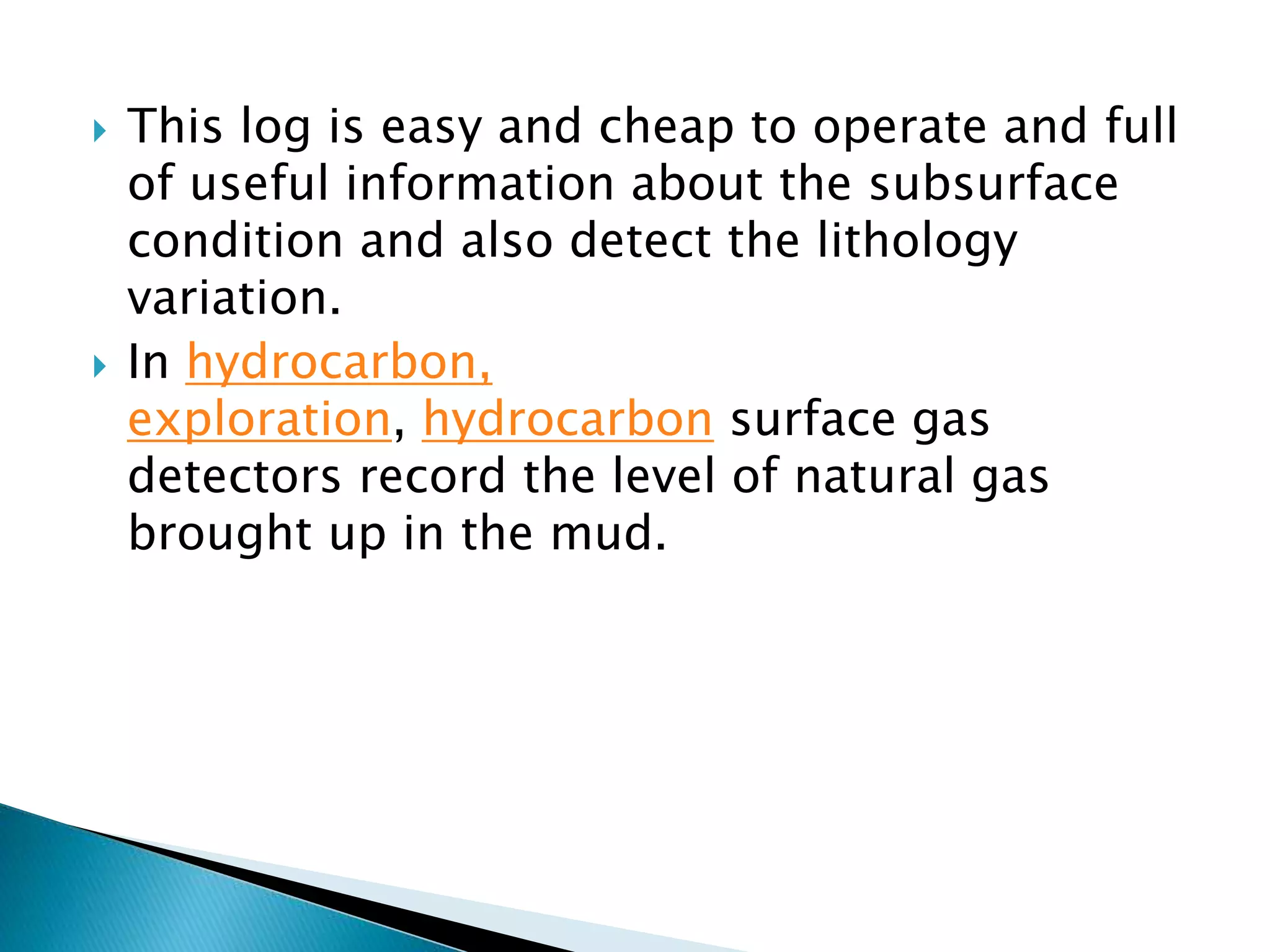 This log is easy and cheap to operate and full
of useful information about the subsurface
condition and also detect the lithology
variation.
 In hydrocarbon,
exploration, hydrocarbon surface gas
detectors record the level of natural gas
brought up in the mud.
 