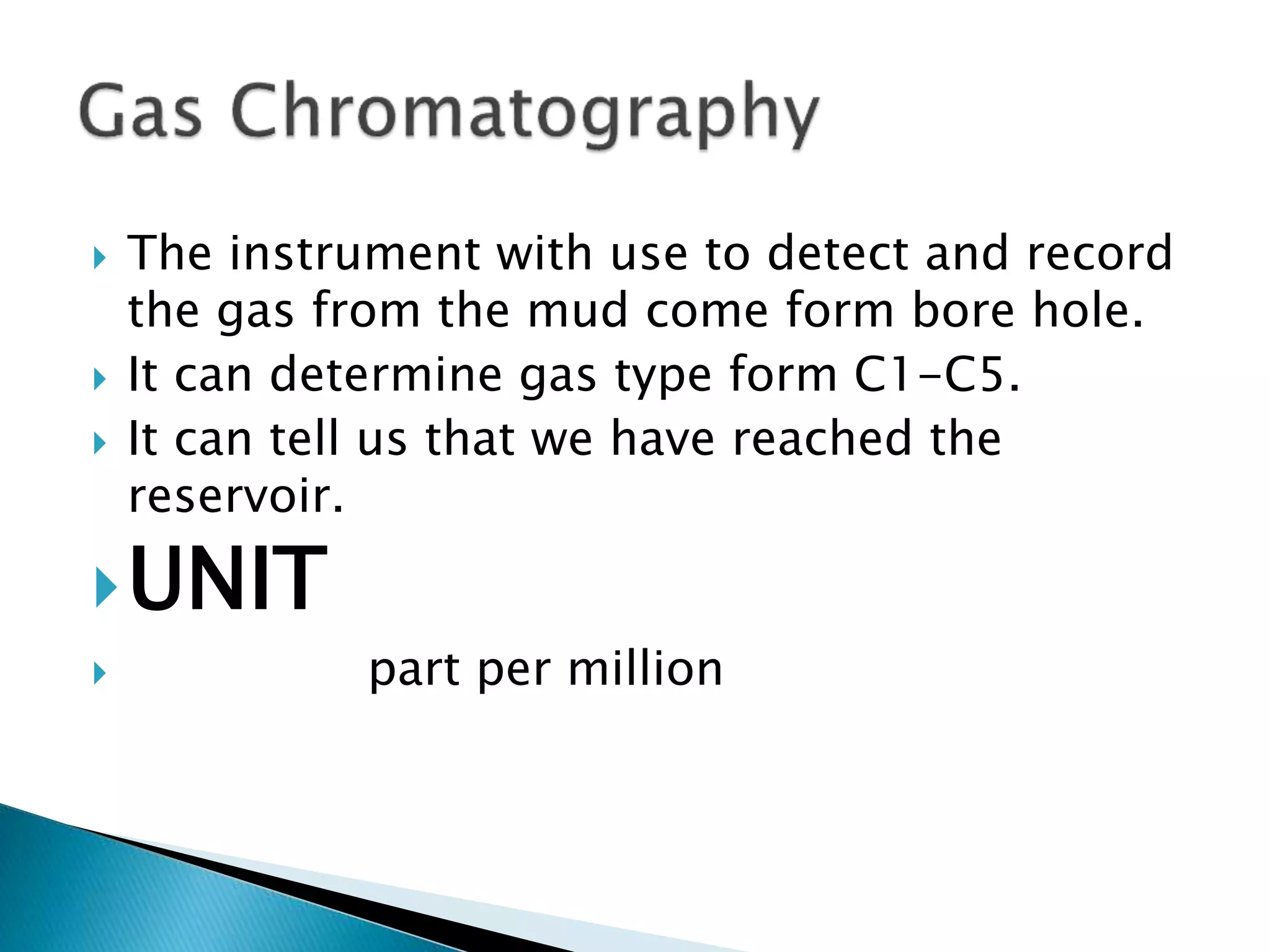  The instrument with use to detect and record
the gas from the mud come form bore hole.
 It can determine gas type form C1-C5.
 It can tell us that we have reached the
reservoir.
UNIT
 part per million
 