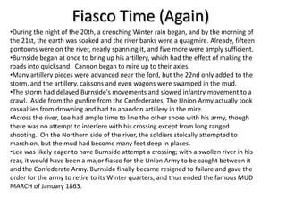 Fiasco Time (Again)
                            Consequences
•During the night of the 20th, a drenching Winter rain began, and by the morning of
the 21st, the earth was soaked and the river banks were a quagmire. Already, fifteen
pontoons were on the river, nearly spanning it, and five more were amply sufficient.
•Burnside began at once to bring up his artillery, which had the effect of making the
roads into quicksand. Cannon began to mire up to their axles.
•Many artillery pieces were advanced near the ford, but the 22nd only added to the
storm, and the artillery, caissons and even wagons were swamped in the mud.
•The storm had delayed Burnside's movements and slowed infantry movement to a
crawl. Aside from the gunfire from the Confederates, The Union Army actually took
casualties from drowning and had to abandon artillery in the mire.
•Across the river, Lee had ample time to line the other shore with his army, though
there was no attempt to interfere with his crossing except from long ranged
shooting. On the Northern side of the river, the soldiers stoically attempted to
march on, but the mud had become many feet deep in places.
•Lee was likely eager to have Burnside attempt a crossing; with a swollen river in his
rear, it would have been a major fiasco for the Union Army to be caught between it
and the Confederate Army. Burnside finally became resigned to failure and gave the
order for the army to retire to its Winter quarters, and thus ended the famous MUD
MARCH of January 1863.
 