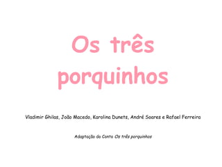 Os três porquinhos Vladimir Ghilas, João Macedo, Karolina Dunets, André Soares e Rafael Ferreira Adaptação do Conto  Os três porquinhos 
