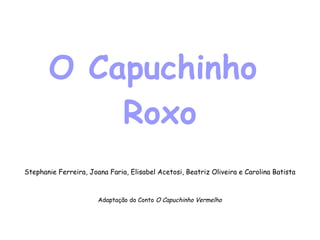 O Capuchinho  Roxo Stephanie Ferreira, Joana Faria, Elisabel Acetosi, Beatriz Oliveira e Carolina Batista Adaptação do Conto  O Capuchinho Vermelho 