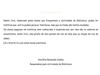 Nota introdutória Neste livro, elaborado pelos alunos que frequentam a Actividade de Biblioteca, podes ler histórias que, até te podem parecer familiares, mas que no fundo são Contos mudados. Os alunos pegaram em histórias bem conhecidas e mudaram-nas, por isso não te admires se encontrares, neste livro, uma girafa de seis pernas em vez do lobo mau ou ninjas em vez de anões. Lê e diverte-te com estas novas aventuras. Ana Rita Raimundo  Coelho Responsável pela Actividade de Biblioteca 