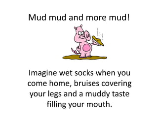 Mud mud and more mud!




Imagine wet socks when you
come home, bruises covering
 your legs and a muddy taste
      filling your mouth.
 