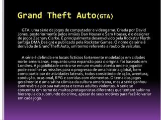 GTA: uma série de jogos de computador e videogame. Criada por David
Jones, posteriormente pelos irmãos Dan Houser e Sam Houser, e o designer
de jogos Zachary Clarke. É principalmente desenvolvido pela Rockstar North
(antiga DMA Design) e publicado pela Rockstar Games. O nome da série é
derivada de Grand Theft Auto, um termo referente a roubo de veículos.

  A série é definida em locais fictícios fortemente modelados em cidades
norte-americanas, enquanto uma expansão para o original foi baseado em
Londres. A jogabilidade centra-se em um mundo aberto onde o jogador
pode escolher as missões para o progresso de uma história global, bem
como participar de atividades laterais, todos consistindo de ação, aventura,
condução, ocasional, RPG e corridas com elementos. O tema dos jogos
geralmente é uma sátira cômica da cultura americana, mas a série ganhou
controvérsia por sua natureza e temas adultos violentos. A série se
concentra em torno de muitos protagonistas diferentes que tentam subir na
hierarquia do submundo do crime, apesar de seus motivos para fazê-lo variar
em cada jogo.
 