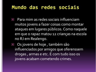  Para mim as redes sociais influenciam
 muitos jovens a fazer coisas como montar
 ataques em lugares públicos. Como naquele
 em que o rapaz matou 12 crianças na escola
 no RJ em Realengo.
 Os jovens de hoje , também são
 influenciados por amigos que oferenssem
 drogas , armas e etc. E com tudo isso os
 jovens acabam cometendo crimes.
 