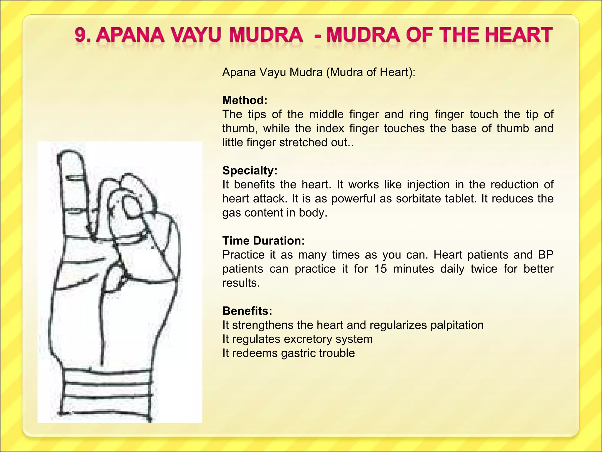 Apana Vayu Mudra (Mudra of Heart): Method: The tips of the middle finger and ring finger touch the tip of thumb, while the index finger touches the base of thumb and little finger stretched out.. Specialty: It benefits the heart. It works like injection in the reduction of heart attack. It is as powerful as sorbitate tablet. It reduces the gas content in body. Time Duration:  Practice it as many times as you can. Heart patients and BP patients can practice it for 15 minutes daily twice for better results.  Benefits: It strengthens the heart and regularizes palpitation It regulates excretory system It redeems gastric trouble 