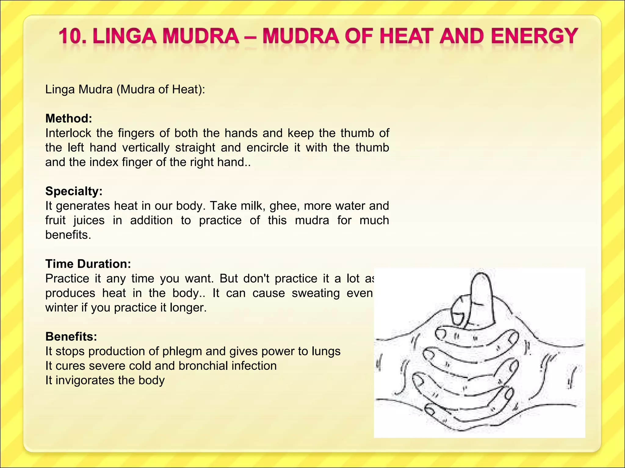 Linga Mudra (Mudra of Heat): Method:  Interlock the fingers of both the hands and keep the thumb of the left hand vertically straight and encircle it with the thumb and the index finger of the right hand.. Specialty: It generates heat in our body. Take milk, ghee, more water and fruit juices in addition to practice of this mudra for much benefits. Time Duration: Practice it any time you want. But don't practice it a lot as it produces heat in the body.. It can cause sweating even in winter if you practice it longer. Benefits:  It stops production of phlegm and gives power to lungs It cures severe cold and bronchial infection It invigorates the body 