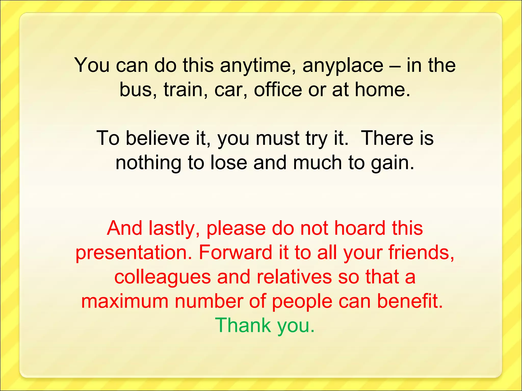 You can do this anytime, anyplace – in the bus, train, car, office or at home. To believe it, you must try it.  There is nothing to lose and much to gain. And lastly, please do not hoard this presentation. Forward it to all your friends, colleagues and relatives so that a maximum number of people can benefit.   Thank you. 