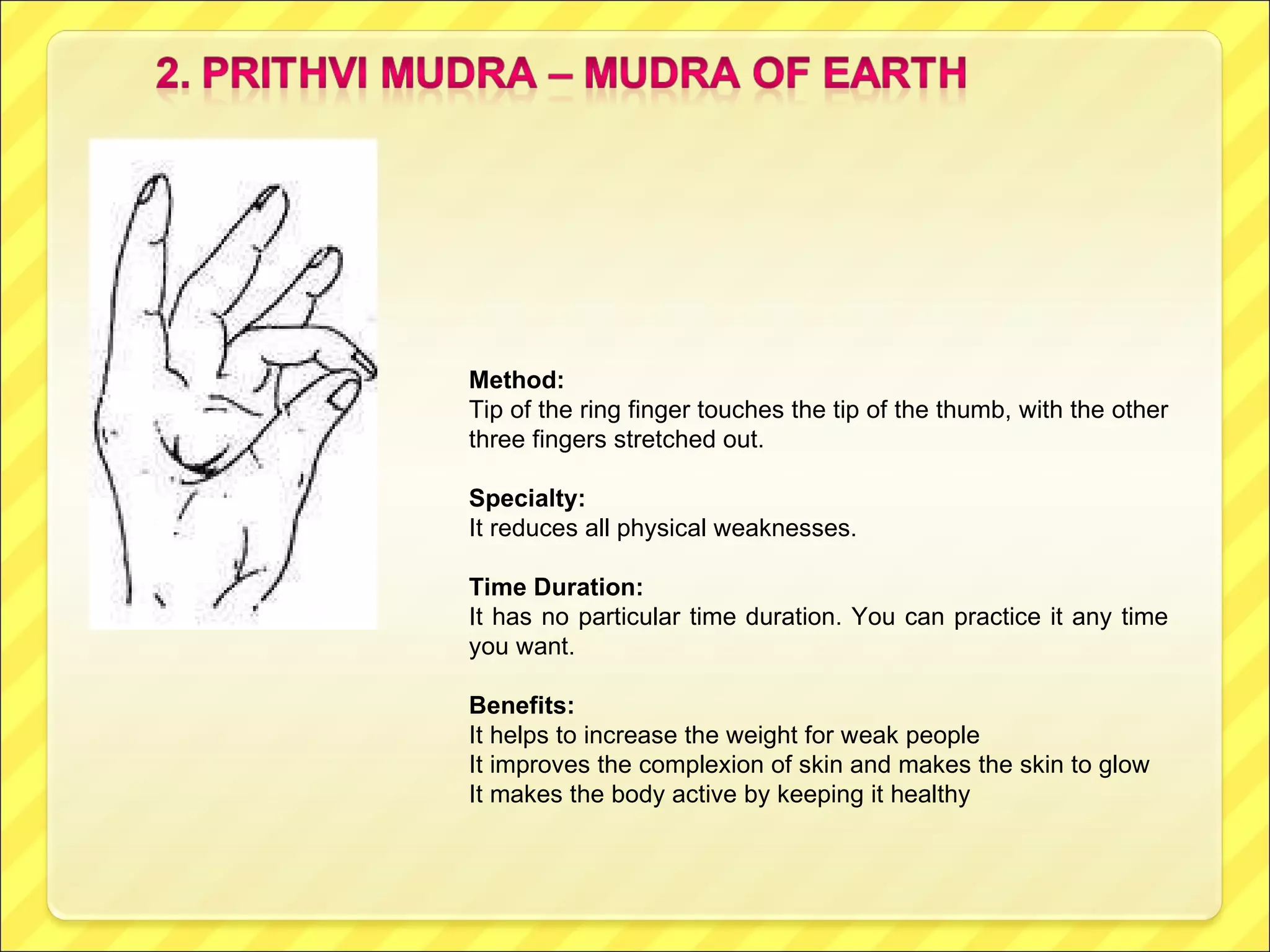 Method:  Tip of the ring finger touches the tip of the thumb, with the other three fingers stretched out. Specialty:   It reduces all physical weaknesses.  Time Duration:  It has no particular time duration. You can practice it any time you want. Benefits:  It helps to increase the weight for weak people It improves the complexion of skin and makes the skin to glow It makes the body active by keeping it healthy 