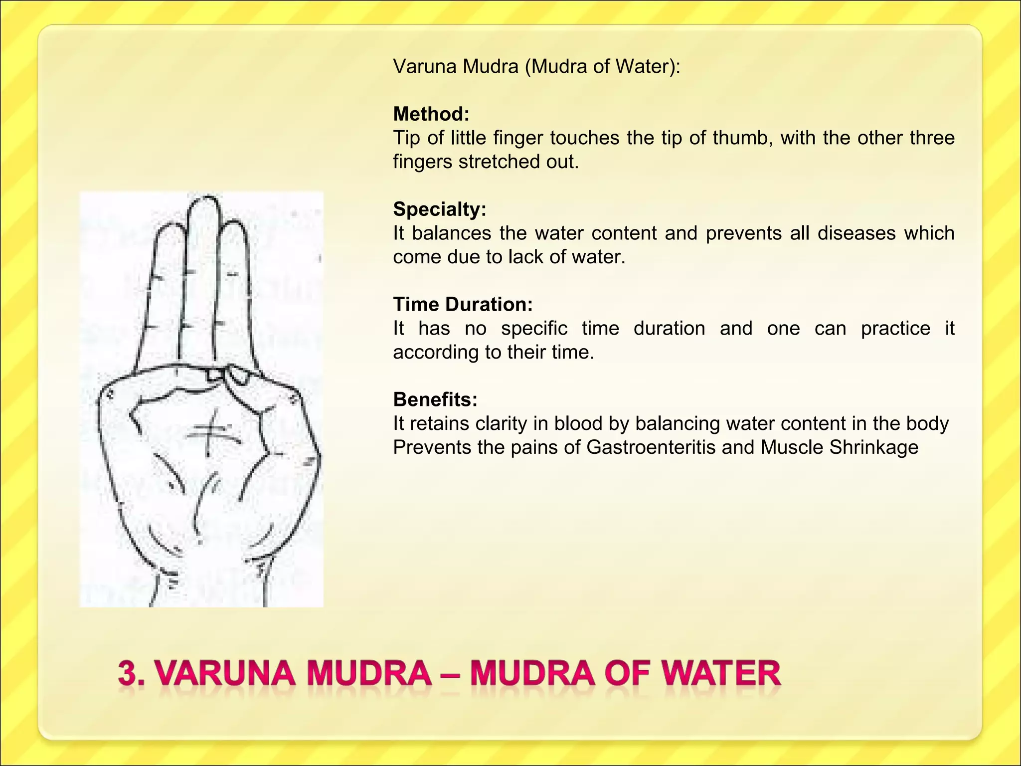 Varuna Mudra (Mudra of Water): Method:  Tip of little finger touches the tip of thumb, with the other three fingers stretched out. Specialty:   It balances the water content and prevents all diseases which come due to lack of water. Time Duration:  It has no specific time duration and one can practice it according to their time. Benefits:  It retains clarity in blood by balancing water content in the body Prevents the pains of Gastroenteritis and Muscle Shrinkage 
