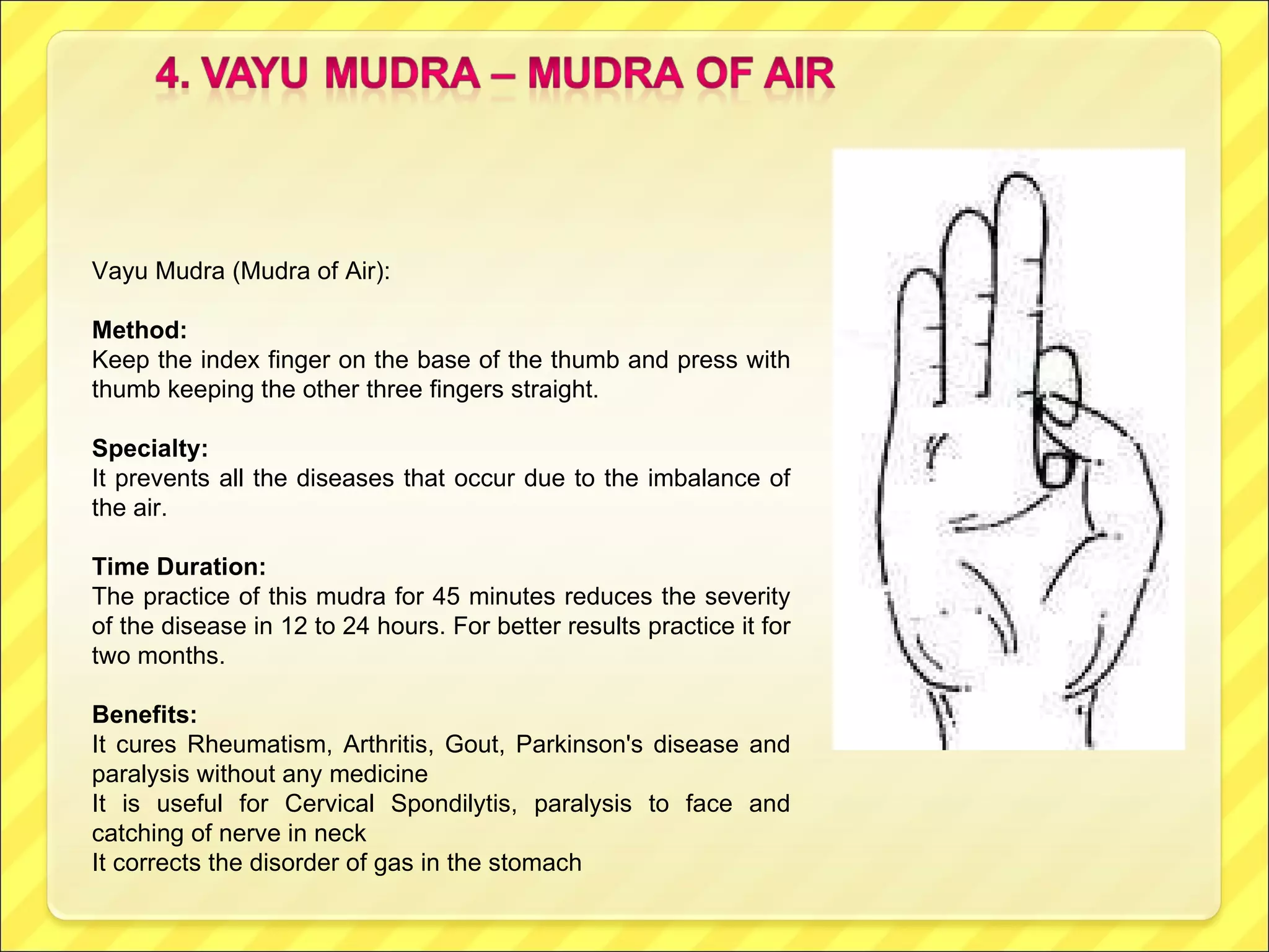 Vayu Mudra (Mudra of Air):  Method: Keep the index finger on the base of the thumb and press with thumb keeping the other three fingers straight. Specialty:  It prevents all the diseases that occur due to the imbalance of the air. Time Duration: The practice of this mudra for 45 minutes reduces the severity of the disease in 12 to 24 hours. For better results practice it for two months. Benefits:  It cures Rheumatism, Arthritis, Gout, Parkinson's disease and paralysis without any medicine It is useful for Cervical Spondilytis, paralysis to face and catching of nerve in neck It corrects the disorder of gas in the stomach 